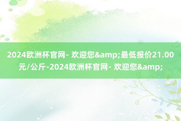 2024欧洲杯官网- 欢迎您&最低报价21.00元/公斤-2024欧洲杯官网- 欢迎您&