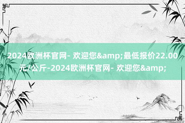 2024欧洲杯官网- 欢迎您&最低报价22.00元/公斤-2024欧洲杯官网- 欢迎您&