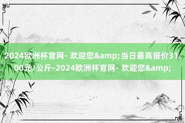 2024欧洲杯官网- 欢迎您&当日最高报价31.00元/公斤-2024欧洲杯官网- 欢迎您&