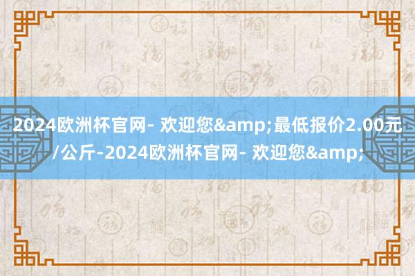 2024欧洲杯官网- 欢迎您&最低报价2.00元/公斤-2024欧洲杯官网- 欢迎您&