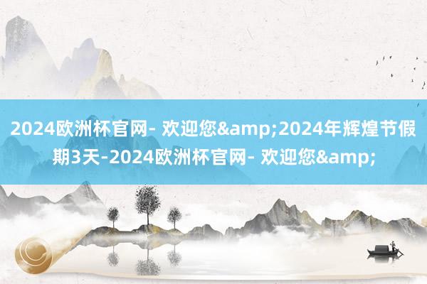 2024欧洲杯官网- 欢迎您&2024年辉煌节假期3天-2024欧洲杯官网- 欢迎您&