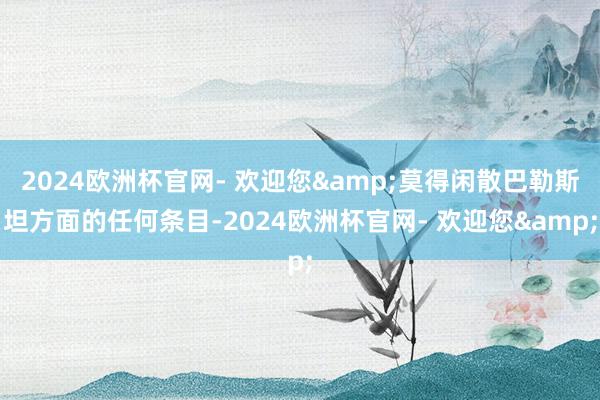 2024欧洲杯官网- 欢迎您&莫得闲散巴勒斯坦方面的任何条目-2024欧洲杯官网- 欢迎您&