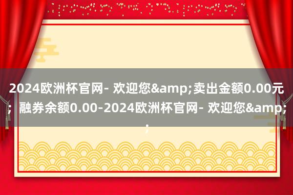 2024欧洲杯官网- 欢迎您&卖出金额0.00元；融券余额0.00-2024欧洲杯官网- 欢迎您&