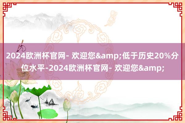 2024欧洲杯官网- 欢迎您&低于历史20%分位水平-2024欧洲杯官网- 欢迎您&