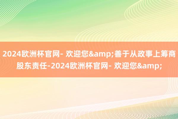 2024欧洲杯官网- 欢迎您&善于从政事上筹商股东责任-2024欧洲杯官网- 欢迎您&