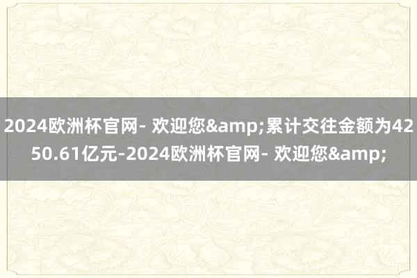 2024欧洲杯官网- 欢迎您&累计交往金额为4250.61亿元-2024欧洲杯官网- 欢迎您&