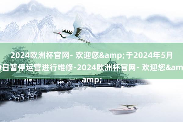 2024欧洲杯官网- 欢迎您&于2024年5月19日暂停运营进行维修-2024欧洲杯官网- 欢迎您&