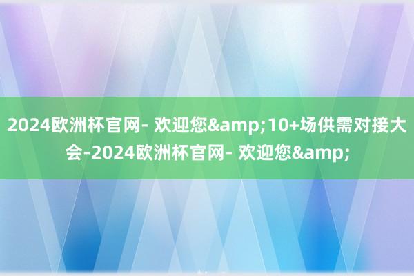 2024欧洲杯官网- 欢迎您&10+场供需对接大会-2024欧洲杯官网- 欢迎您&