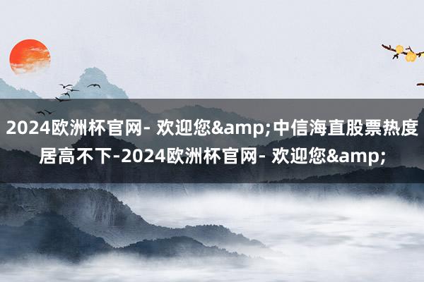 2024欧洲杯官网- 欢迎您&中信海直股票热度居高不下-2024欧洲杯官网- 欢迎您&