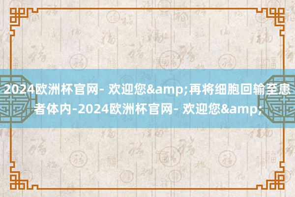 2024欧洲杯官网- 欢迎您&再将细胞回输至患者体内-2024欧洲杯官网- 欢迎您&