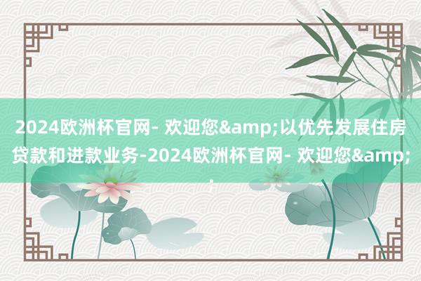 2024欧洲杯官网- 欢迎您&以优先发展住房贷款和进款业务-2024欧洲杯官网- 欢迎您&