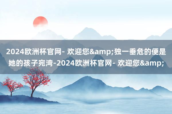 2024欧洲杯官网- 欢迎您&独一垂危的便是她的孩子宛湾-2024欧洲杯官网- 欢迎您&