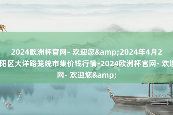 2024欧洲杯官网- 欢迎您&2024年4月25日北京向阳区大洋路笼统市集价钱行情-2024欧洲杯官网- 欢迎您&