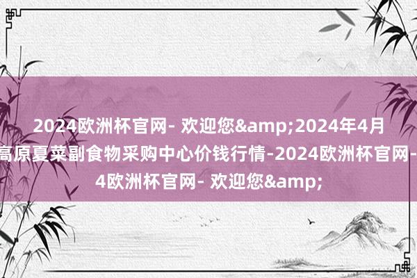 2024欧洲杯官网- 欢迎您&2024年4月25日兰州海外高原夏菜副食物采购中心价钱行情-2024欧洲杯官网- 欢迎您&