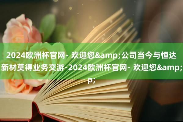 2024欧洲杯官网- 欢迎您&公司当今与恒达新材莫得业务交游-2024欧洲杯官网- 欢迎您&