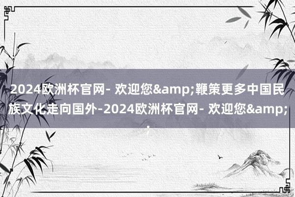 2024欧洲杯官网- 欢迎您&鞭策更多中国民族文化走向国外-2024欧洲杯官网- 欢迎您&