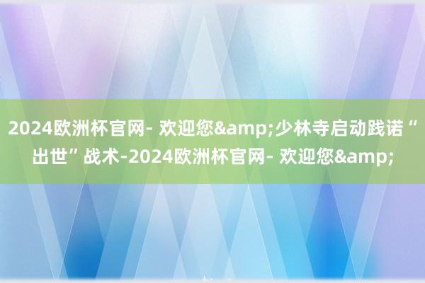 2024欧洲杯官网- 欢迎您&少林寺启动践诺“出世”战术-2024欧洲杯官网- 欢迎您&