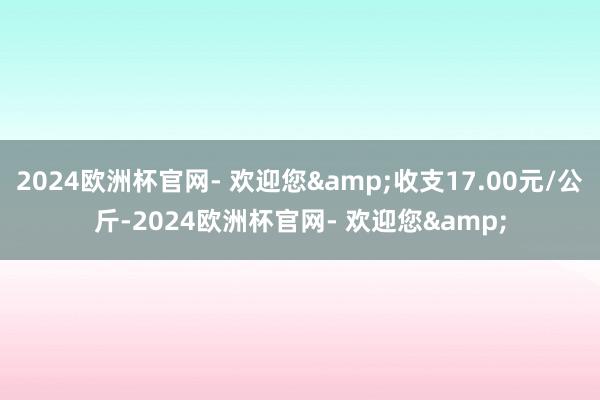 2024欧洲杯官网- 欢迎您&收支17.00元/公斤-2024欧洲杯官网- 欢迎您&