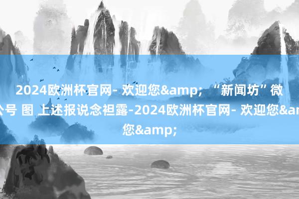 2024欧洲杯官网- 欢迎您&  “新闻坊”微信公号 图 上述报说念袒露-2024欧洲杯官网- 欢迎您&