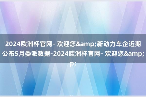 2024欧洲杯官网- 欢迎您&新动力车企近期公布5月委派数据-2024欧洲杯官网- 欢迎您&