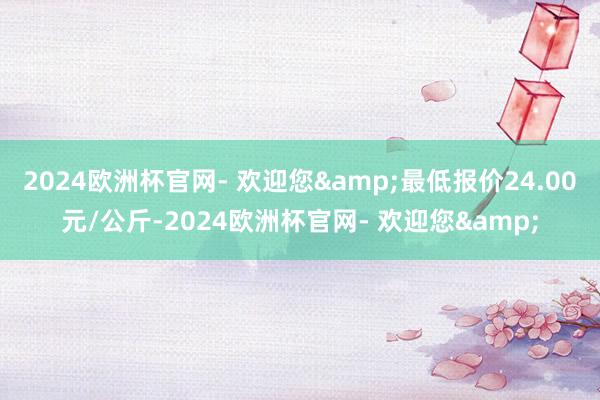 2024欧洲杯官网- 欢迎您&最低报价24.00元/公斤-2024欧洲杯官网- 欢迎您&