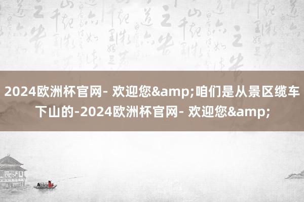 2024欧洲杯官网- 欢迎您&咱们是从景区缆车下山的-2024欧洲杯官网- 欢迎您&