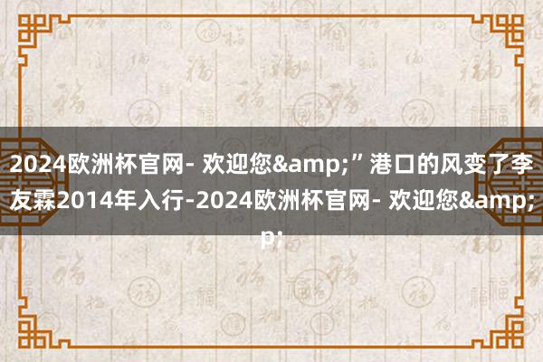 2024欧洲杯官网- 欢迎您&”港口的风变了李友霖2014年入行-2024欧洲杯官网- 欢迎您&