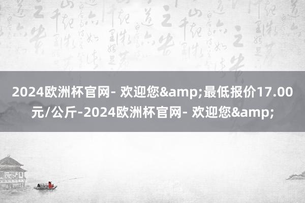 2024欧洲杯官网- 欢迎您&最低报价17.00元/公斤-2024欧洲杯官网- 欢迎您&