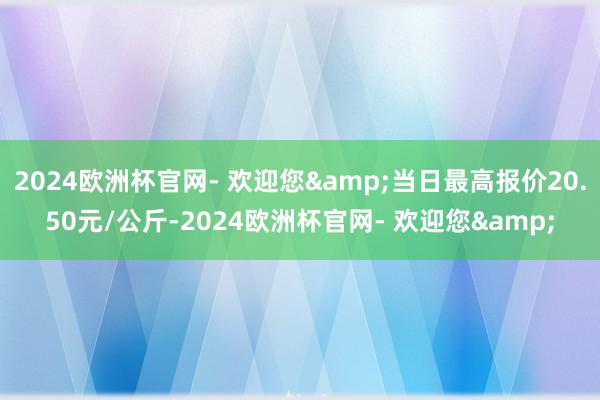 2024欧洲杯官网- 欢迎您&当日最高报价20.50元/公斤-2024欧洲杯官网- 欢迎您&