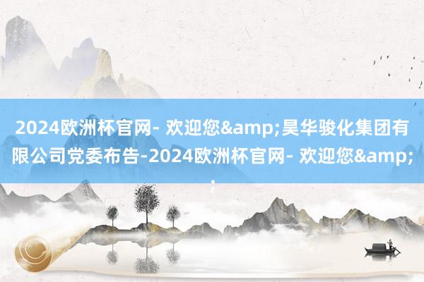 2024欧洲杯官网- 欢迎您&昊华骏化集团有限公司党委布告-2024欧洲杯官网- 欢迎您&