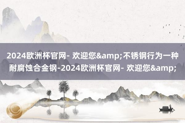 2024欧洲杯官网- 欢迎您&不锈钢行为一种耐腐蚀合金钢-2024欧洲杯官网- 欢迎您&