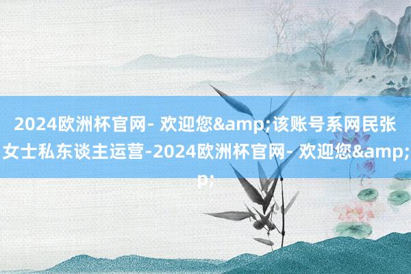 2024欧洲杯官网- 欢迎您&该账号系网民张女士私东谈主运营-2024欧洲杯官网- 欢迎您&