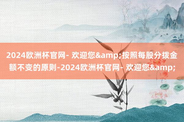 2024欧洲杯官网- 欢迎您&按照每股分拨金额不变的原则-2024欧洲杯官网- 欢迎您&