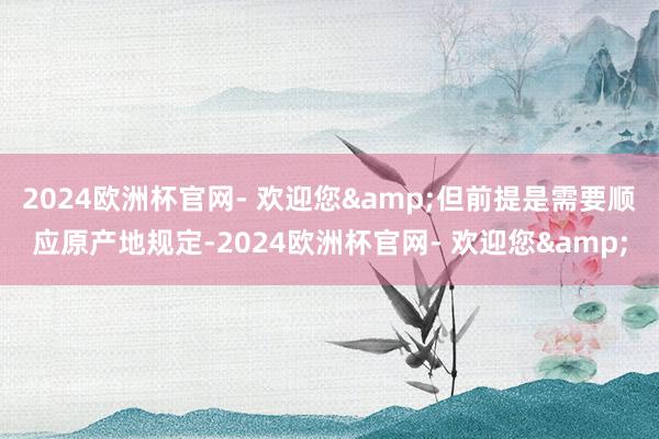 2024欧洲杯官网- 欢迎您&但前提是需要顺应原产地规定-2024欧洲杯官网- 欢迎您&