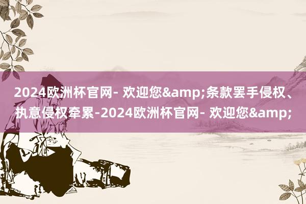 2024欧洲杯官网- 欢迎您&条款罢手侵权、执意侵权牵累-2024欧洲杯官网- 欢迎您&