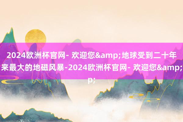 2024欧洲杯官网- 欢迎您&地球受到二十年来最大的地磁风暴-2024欧洲杯官网- 欢迎您&