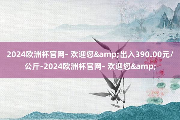 2024欧洲杯官网- 欢迎您&出入390.00元/公斤-2024欧洲杯官网- 欢迎您&