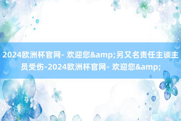 2024欧洲杯官网- 欢迎您&另又名责任主谈主员受伤-2024欧洲杯官网- 欢迎您&