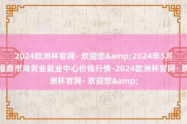 2024欧洲杯官网- 欢迎您&2024年5月20日福建省福鼎市商贸业就业中心价钱行情-2024欧洲杯官网- 欢迎您&