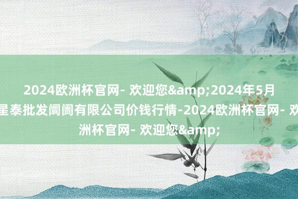 2024欧洲杯官网- 欢迎您&2024年5月20日白山市星泰批发阛阓有限公司价钱行情-2024欧洲杯官网- 欢迎您&