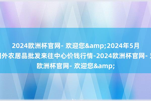 2024欧洲杯官网- 欢迎您&2024年5月20日石家庄国外农居品批发来往中心价钱行情-2024欧洲杯官网- 欢迎您&