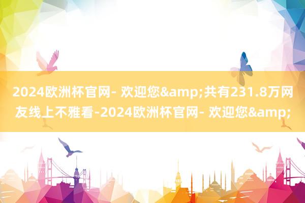 2024欧洲杯官网- 欢迎您&共有231.8万网友线上不雅看-2024欧洲杯官网- 欢迎您&