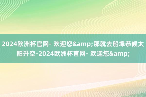 2024欧洲杯官网- 欢迎您&那就去船埠恭候太阳升空-2024欧洲杯官网- 欢迎您&