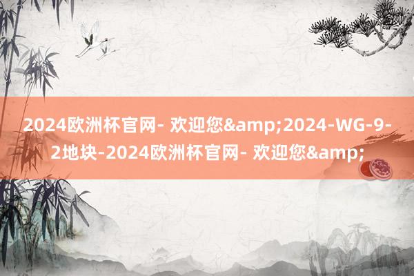 2024欧洲杯官网- 欢迎您&2024-WG-9-2地块-2024欧洲杯官网- 欢迎您&