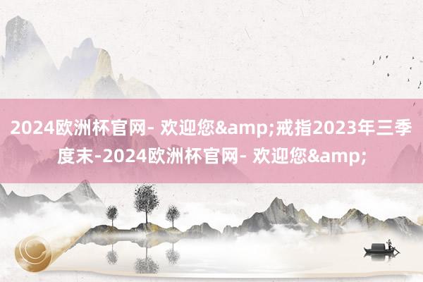 2024欧洲杯官网- 欢迎您&戒指2023年三季度末-2024欧洲杯官网- 欢迎您&