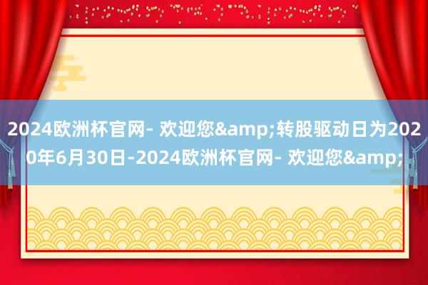 2024欧洲杯官网- 欢迎您&转股驱动日为2020年6月30日-2024欧洲杯官网- 欢迎您&