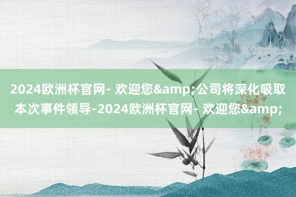 2024欧洲杯官网- 欢迎您&公司将深化吸取本次事件领导-2024欧洲杯官网- 欢迎您&