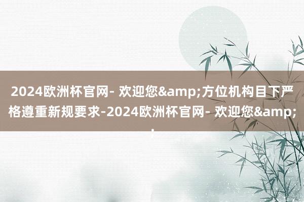 2024欧洲杯官网- 欢迎您&方位机构目下严格遵重新规要求-2024欧洲杯官网- 欢迎您&