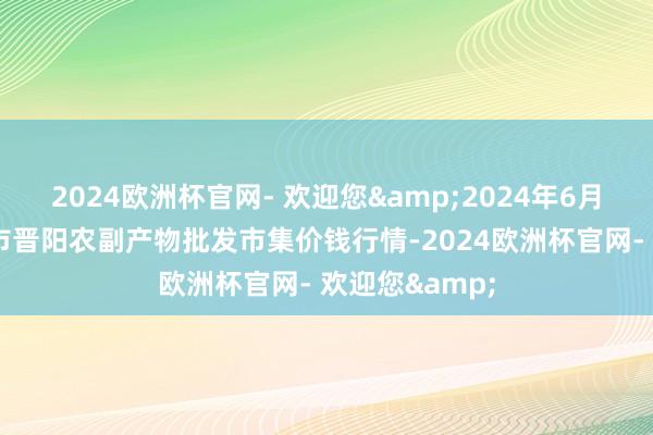 2024欧洲杯官网- 欢迎您&2024年6月8日山西汾阳市晋阳农副产物批发市集价钱行情-2024欧洲杯官网- 欢迎您&