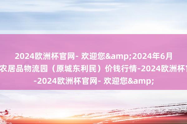 2024欧洲杯官网- 欢迎您&2024年6月8日山西太原丈子头农居品物流园（原城东利民）价钱行情-2024欧洲杯官网- 欢迎您&